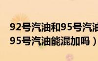 92号汽油和95号汽油能混加么（92号汽油和95号汽油能混加吗）