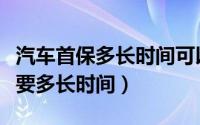 汽车首保多长时间可以申请（汽车首保办理需要多长时间）