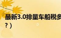 最新3.0排量车船税多少钱（3.0车船税多少钱?）