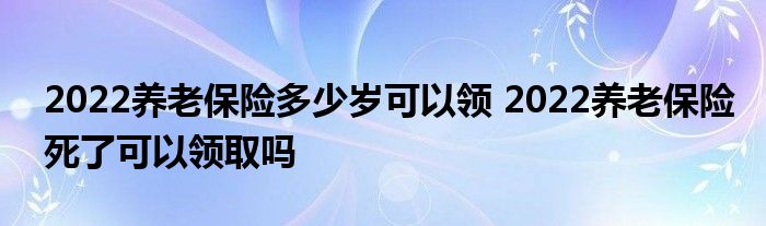 2022养老保险多少岁可以领 2022养老保险死了可以领取吗