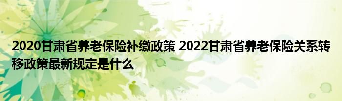 2020甘肃省养老保险补缴政策 2022甘肃省养老保险关系转移政策最新规定是什么