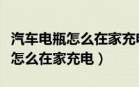 汽车电瓶怎么在家充电充多长时间（汽车电瓶怎么在家充电）