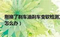 刚换了刹车油刹车变软检测方法（换完刹车油后刹车变软了怎么办）