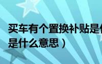 买车有个置换补贴是什么意思（买车置换补贴是什么意思）