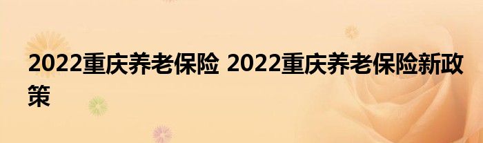 2022重庆养老保险 2022重庆养老保险新政策