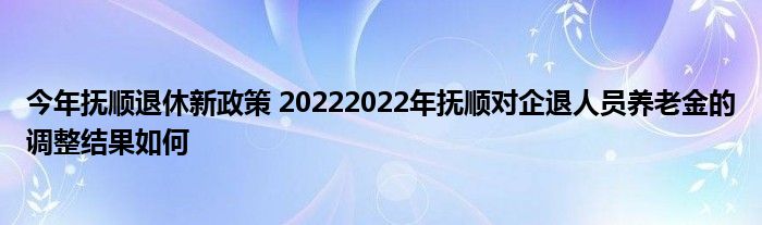 今年抚顺退休新政策 20222022年抚顺对企退人员养老金的调整结果如何