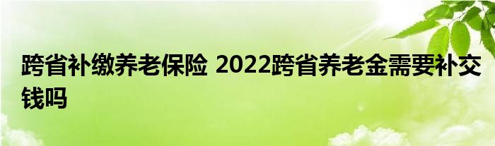 跨省补缴养老保险 2022跨省养老金需要补交钱吗