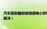 汽车雨刮器刮玻璃很响小妙招（汽车雨刮器刮玻璃很响怎么解决）