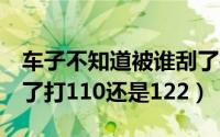 车子不知道被谁刮了打110还是122（车被刮了打110还是122）