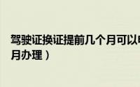 驾驶证换证提前几个月可以申请（驾驶证换证可以提前几个月办理）