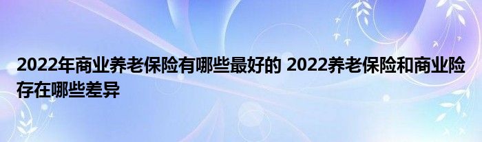 2022年商业养老保险有哪些最好的 2022养老保险和商业险存在哪些差异