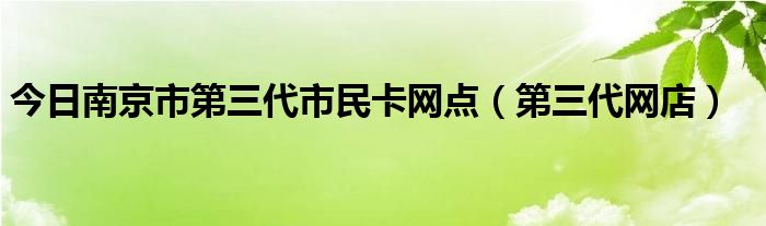 今日南京市第三代市民卡网点（第三代网店）