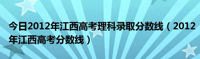 今日2012年江西高考理科录取分数线（2012年江西高考分数线）