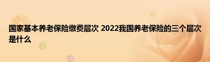 国家基本养老保险缴费层次 2022我国养老保险的三个层次是什么