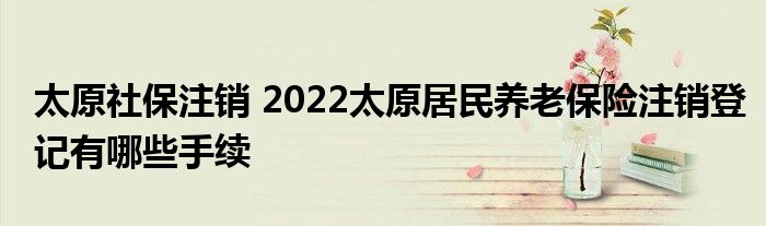 太原社保注销 2022太原居民养老保险注销登记有哪些手续