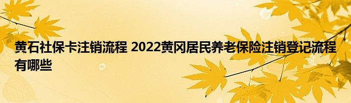 黄石社保卡注销流程 2022黄冈居民养老保险注销登记流程有哪些