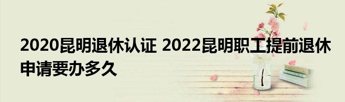 2020昆明退休认证 2022昆明职工提前退休申请要办多久