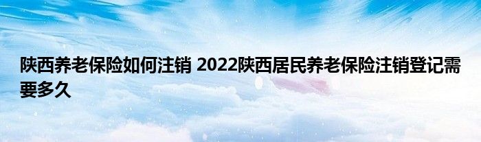 陕西养老保险如何注销 2022陕西居民养老保险注销登记需要多久