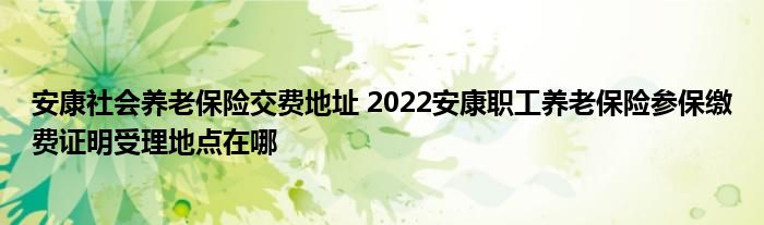 安康社会养老保险交费地址 2022安康职工养老保险参保缴费证明受理地点在哪