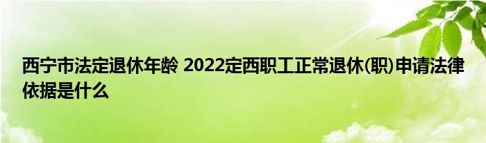 西宁市法定退休年龄 2022定西职工正常退休(职)申请法律依据是什么