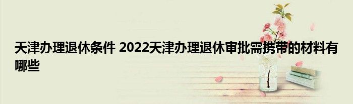 天津办理退休条件 2022天津办理退休审批需携带的材料有哪些