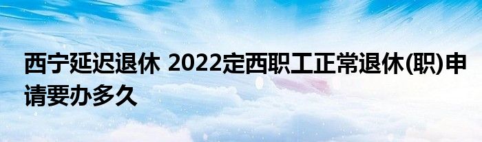 西宁延迟退休 2022定西职工正常退休(职)申请要办多久