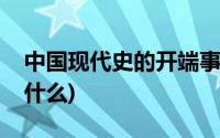 中国现代史的开端事件(中国现代史的开端是什么)