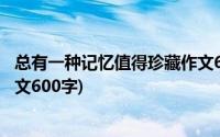 总有一种记忆值得珍藏作文600字(总有一种记忆值得珍藏作文600字)