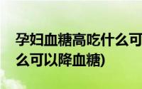 孕妇血糖高吃什么可以长胎(孕妇血糖高吃什么可以降血糖)