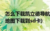 怎么下载凯立德导航地图到sd卡(凯立德导航地图下载到sd卡)