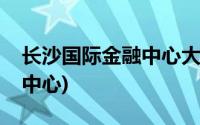 长沙国际金融中心大厦在哪里(长沙国际金融中心)