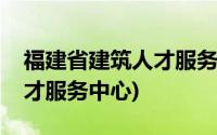 福建省建筑人才服务中心电话(福建省建筑人才服务中心)