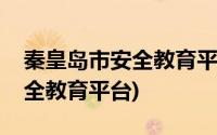 秦皇岛市安全教育平台知识答题(秦皇岛市安全教育平台)