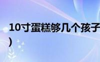 10寸蛋糕够几个孩子吃(10寸蛋糕够几个人吃)