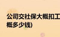 公司交社保大概扣工资多少钱(公司交社保大概多少钱)