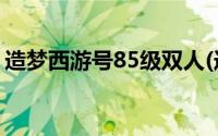 造梦西游号85级双人(造梦西游3号85级单人)