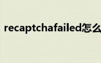 recaptchafailed怎么办(recaptcha failed)