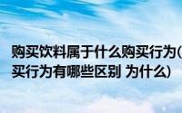 购买饮料属于什么购买行为(消费者购买汽车与购买饮料的购买行为有哪些区别 为什么)