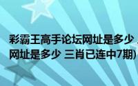 彩霸王高手论坛网址是多少 三肖已连中7期(彩霸王高手论坛网址是多少 三肖已连中7期)