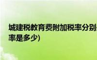 城建税教育费附加税率分别是多少(城建税 教育费附加的税率是多少)