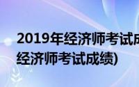 2019年经济师考试成绩啥时候公布(2019年经济师考试成绩)