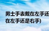 男士手表戴在左手还是右手图片(男士手表戴在左手还是右手)