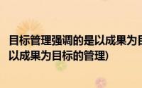 目标管理强调的是以成果为目标的管理吗(目标管理强调的是以成果为目标的管理)