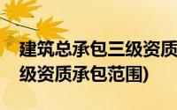 建筑总承包三级资质承揽范围(建筑总承包三级资质承包范围)