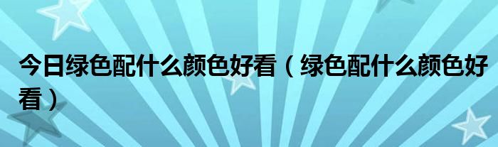 今日绿色配什么颜色好看（绿色配什么颜色好看）