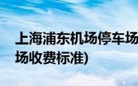 上海浦东机场停车场收费(上海浦东机场停车场收费标准)