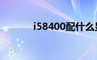 i58400配什么显卡（i58400）