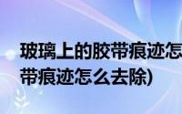 玻璃上的胶带痕迹怎么去除妙招(玻璃上的胶带痕迹怎么去除)