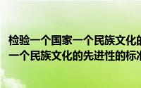 检验一个国家一个民族文化的先进性的标准是(检验一个国家一个民族文化的先进性的标准是)