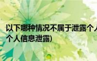 以下哪种情况不属于泄露个人信息(下列哪种行为不属于违反个人信息泄露)